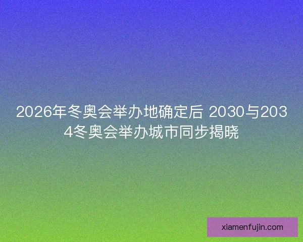2026年冬奥会举办地确定后 2030与2034冬奥会举办城市同步揭晓