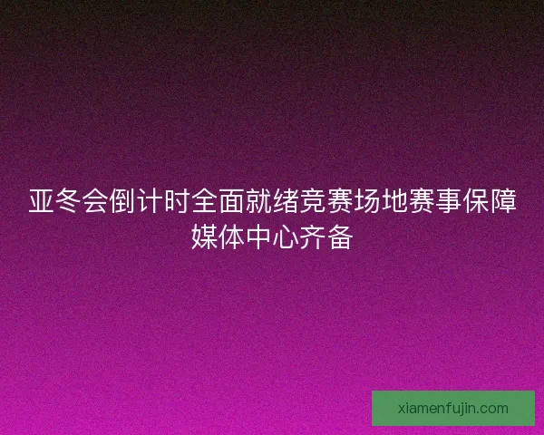 亚冬会倒计时全面就绪竞赛场地赛事保障媒体中心齐备