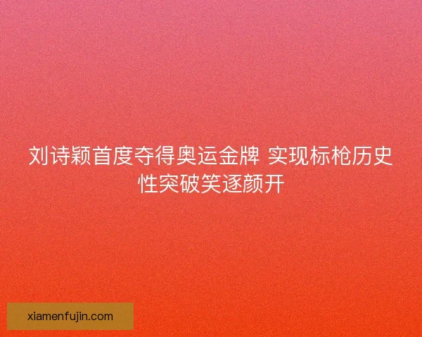 刘诗颖首度夺得奥运金牌 实现标枪历史性突破笑逐颜开
