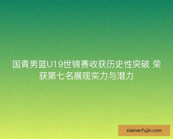 国青男篮U19世锦赛收获历史性突破 荣获第七名展现实力与潜力
