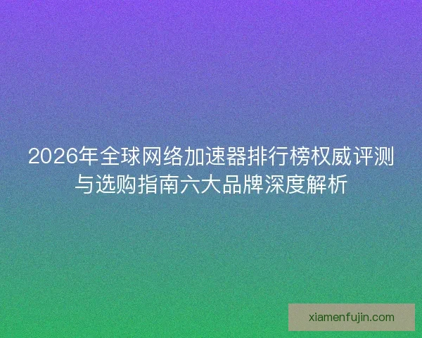 2026年全球网络加速器排行榜权威评测与选购指南六大品牌深度解析