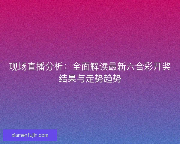 现场直播分析:全面解读最新六合彩开奖结果与走势趋势 现场直播分析:全面解读最新六合彩开奖结果与走势趋势