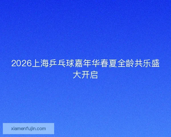2026上海乒乓球嘉年华春夏全龄共乐盛大开启 2026上海乒乓球嘉年华春夏全龄共乐盛大开启