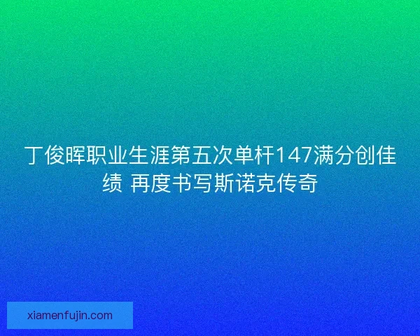 丁俊晖职业生涯第五次单杆147满分创佳绩 再度书写斯诺克传奇 丁俊晖职业生涯第五次单杆147满分创佳绩 再度书写斯诺克传奇