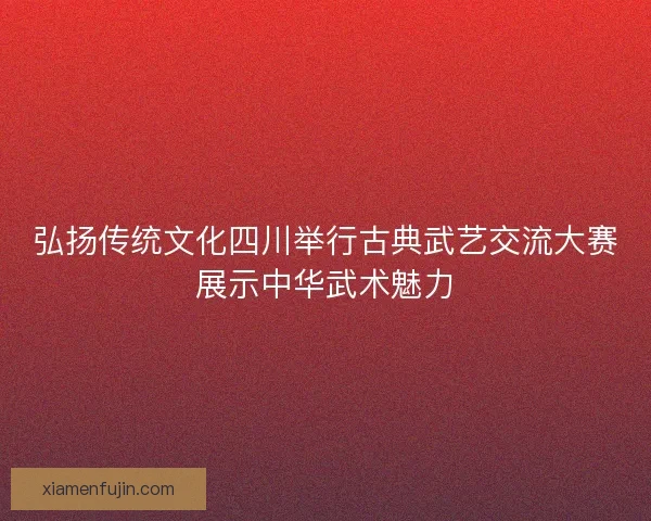 弘扬传统文化四川举行古典武艺交流大赛展示中华武术魅力 弘扬传统文化四川举行古典武艺交流大赛展示中华武术魅力