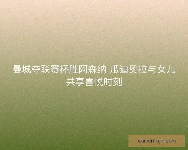 曼城夺联赛杯胜阿森纳 瓜迪奥拉与女儿共享喜悦时刻