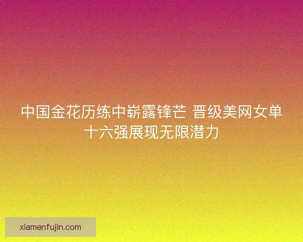 中国金花历练中崭露锋芒 晋级美网女单十六强展现无限潜力