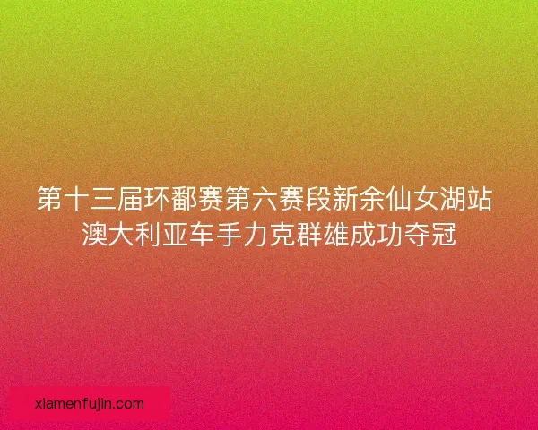 第十三届环鄱赛第六赛段新余仙女湖站 澳大利亚车手力克群雄成功夺冠
