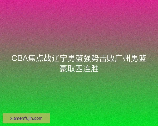 CBA焦点战辽宁男篮强势击败广州男篮豪取四连胜