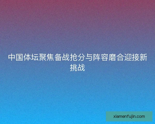 中国体坛聚焦备战抢分与阵容磨合迎接新挑战 中国体坛聚焦备战抢分与阵容磨合迎接新挑战