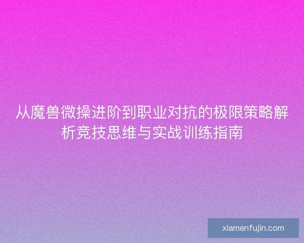 从魔兽微操进阶到职业对抗的极限策略解析竞技思维与实战训练指南 从魔兽微操进阶到职业对抗的极限策略解析竞技思维与实战训练指南
