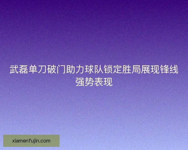 武磊单刀破门助力球队锁定胜局展现锋线强势表现