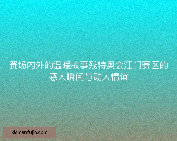 赛场内外的温暖故事残特奥会江门赛区的感人瞬间与动人情谊 赛场内外的温暖故事残特奥会江门赛区的感人瞬间与动人情谊