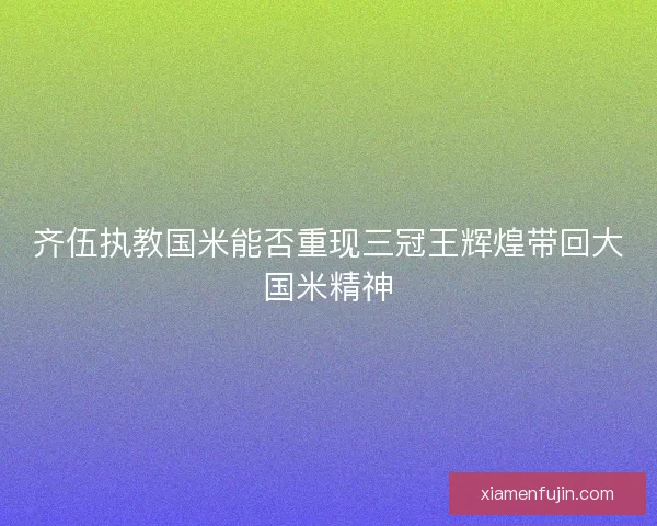齐伍执教国米能否重现三冠王辉煌带回大国米精神