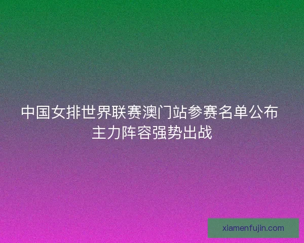 中国女排世界联赛澳门站参赛名单公布 主力阵容强势出战