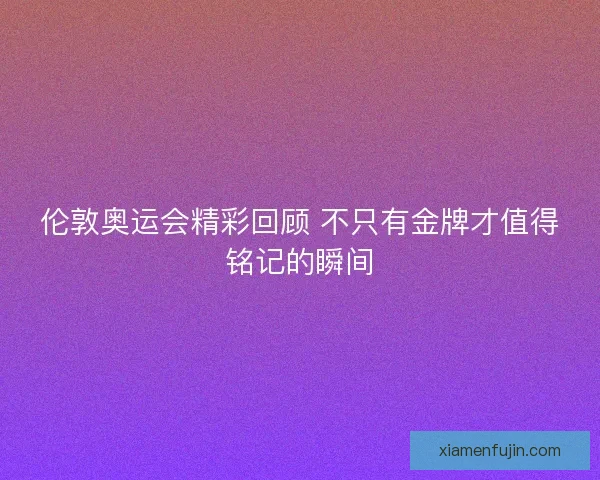伦敦奥运会精彩回顾 不只有金牌才值得铭记的瞬间