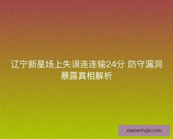 辽宁新星场上失误连连输24分 防守漏洞暴露真相解析 辽宁新星场上失误连连输24分 防守漏洞暴露真相解析