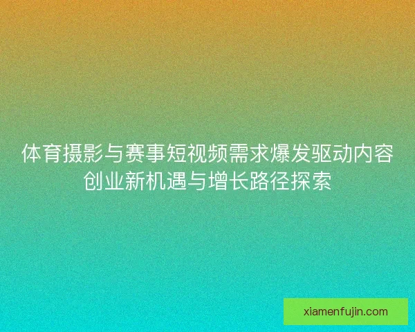 体育摄影与赛事短视频需求爆发驱动内容创业新机遇与增长路径探索