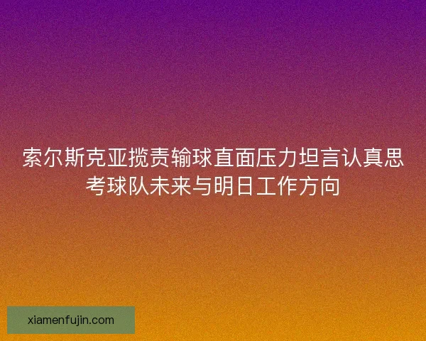 索尔斯克亚揽责输球直面压力坦言认真思考球队未来与明日工作方向 索尔斯克亚揽责输球直面压力坦言认真思考球队未来与明日工作方向