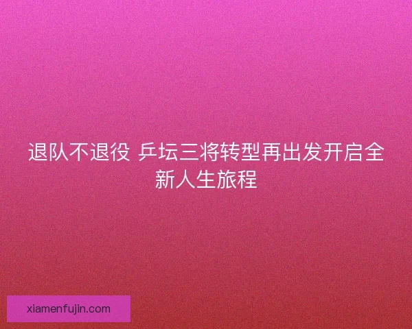退队不退役 乒坛三将转型再出发开启全新人生旅程 退队不退役 乒坛三将转型再出发开启全新人生旅程