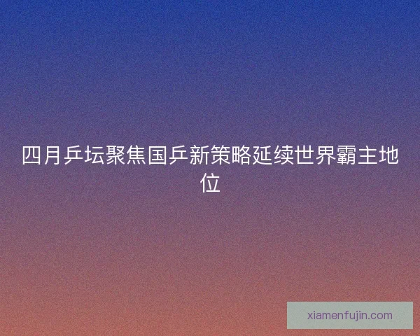 四月乒坛聚焦国乒新策略延续世界霸主地位 四月乒坛聚焦国乒新策略延续世界霸主地位