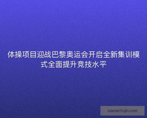 体操项目迎战巴黎奥运会开启全新集训模式全面提升竞技水平
