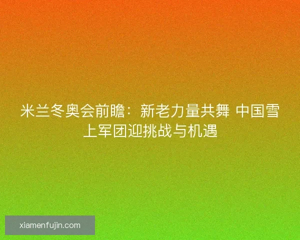 米兰冬奥会前瞻:新老力量共舞 中国雪上军团迎挑战与机遇 米兰冬奥会前瞻:新老力量共舞 中国雪上军团迎挑战与机遇