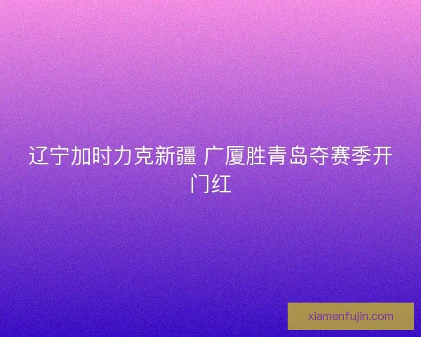 辽宁加时力克新疆 广厦胜青岛夺赛季开门红