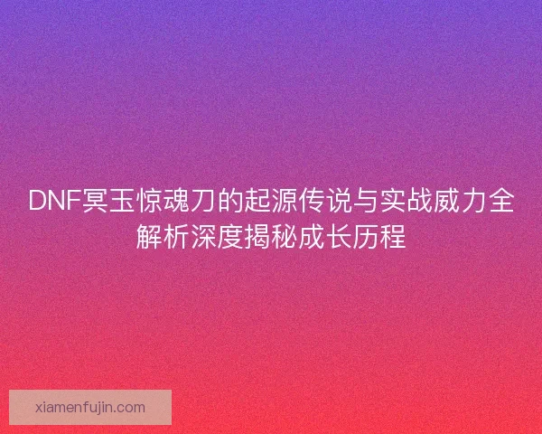 DNF冥玉惊魂刀的起源传说与实战威力全解析深度揭秘成长历程