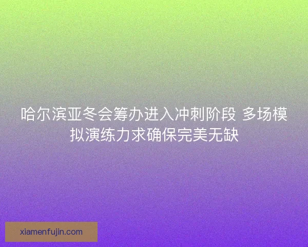 哈尔滨亚冬会筹办进入冲刺阶段 多场模拟演练力求确保完美无缺