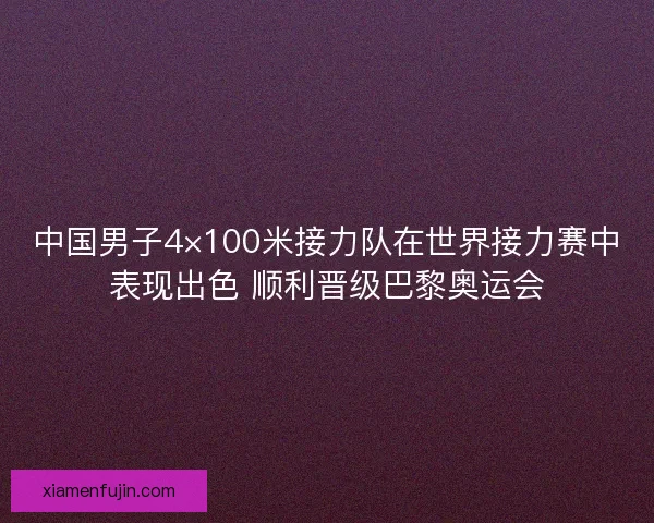 中国男子4×100米接力队在世界接力赛中表现出色 顺利晋级巴黎奥运会 中国男子4×100米接力队在世界接力赛中表现出色 顺利晋级巴黎奥运会