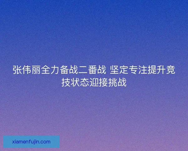 张伟丽全力备战二番战 坚定专注提升竞技状态迎接挑战 张伟丽全力备战二番战 坚定专注提升竞技状态迎接挑战